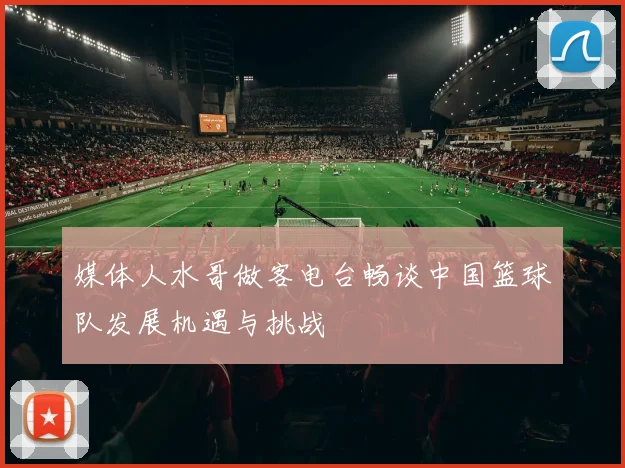 媒体人水哥做客电台畅谈中国篮球队发展机遇与挑战