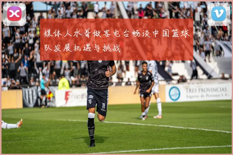 媒体人水哥做客电台畅谈中国篮球队发展机遇与挑战